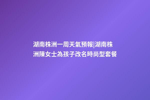 湖南株洲一周天氣預報|湖南株洲陳女士為孩子改名時尚型套餐-第1張-公司起名-玄機派